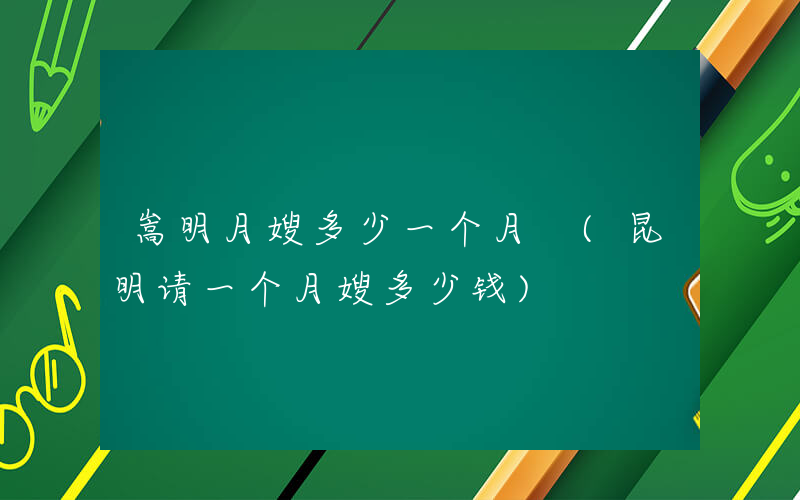嵩明月嫂多少一个月 (昆明请一个月嫂多少钱)